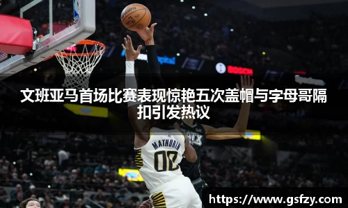 文班亚马首场比赛表现惊艳五次盖帽与字母哥隔扣引发热议
