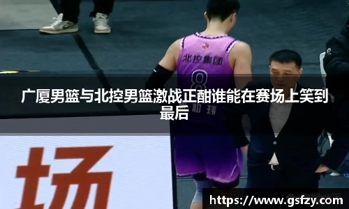 广厦男篮与北控男篮激战正酣谁能在赛场上笑到最后